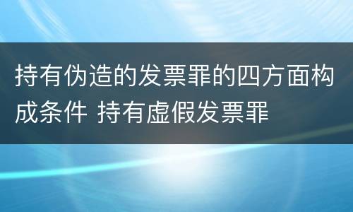持有伪造的发票罪的四方面构成条件 持有虚假发票罪