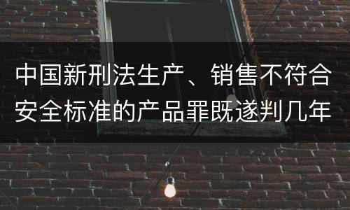 中国新刑法生产、销售不符合安全标准的产品罪既遂判几年