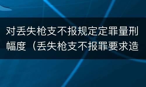 对丢失枪支不报规定定罪量刑幅度（丢失枪支不报罪要求造成了严重后果的才构成犯罪）