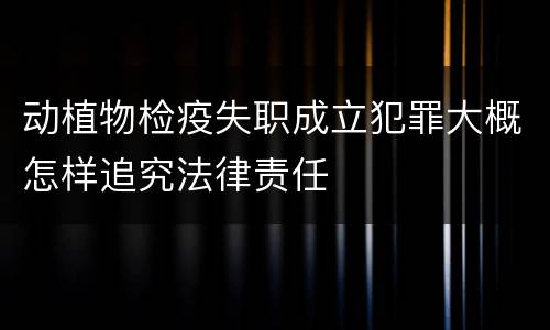 动植物检疫失职成立犯罪大概怎样追究法律责任