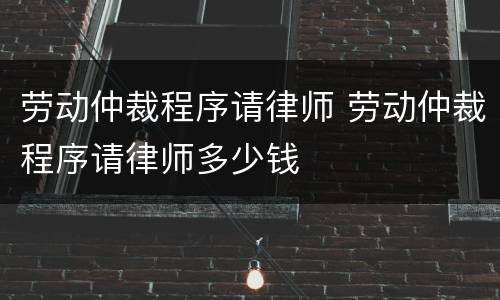 劳动仲裁程序请律师 劳动仲裁程序请律师多少钱