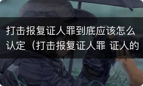 打击报复证人罪到底应该怎么认定（打击报复证人罪 证人的范围）