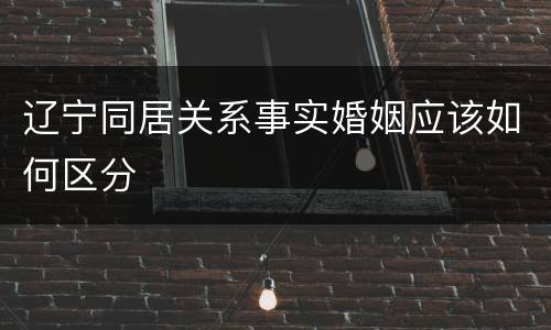 辽宁同居关系事实婚姻应该如何区分
