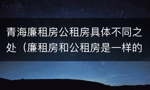 青海廉租房公租房具体不同之处（廉租房和公租房是一样的吗）