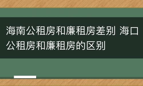 海南公租房和廉租房差别 海口公租房和廉租房的区别