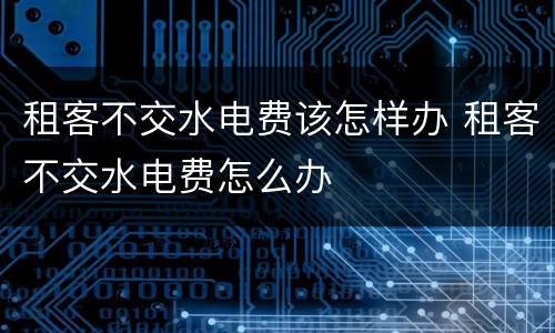 租客不交水电费该怎样办 租客不交水电费怎么办
