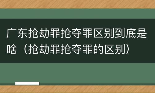 广东抢劫罪抢夺罪区别到底是啥（抢劫罪抢夺罪的区别）