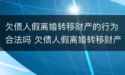 欠债人假离婚转移财产的行为合法吗 欠债人假离婚转移财产的行为合法吗为什么