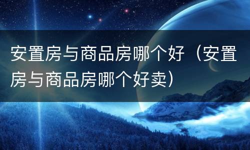 安置房与商品房哪个好（安置房与商品房哪个好卖）