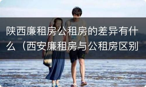 陕西廉租房公租房的差异有什么（西安廉租房与公租房区别）