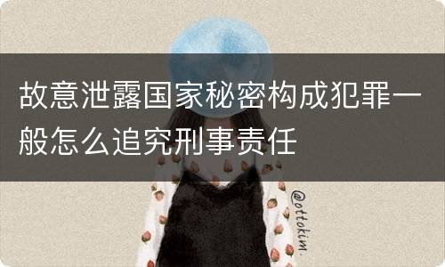 故意泄露国家秘密构成犯罪一般怎么追究刑事责任