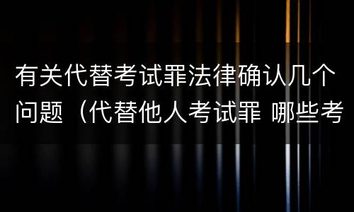 有关代替考试罪法律确认几个问题（代替他人考试罪 哪些考试）