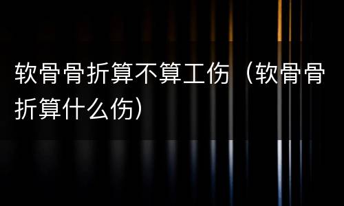 软骨骨折算不算工伤（软骨骨折算什么伤）