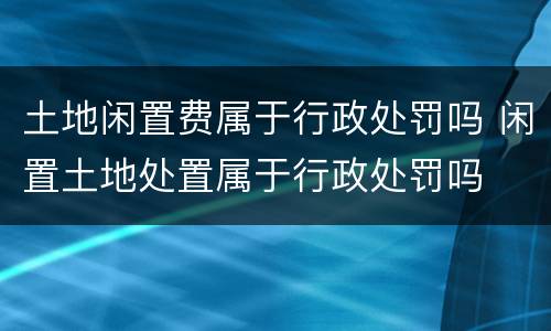 土地闲置费属于行政处罚吗 闲置土地处置属于行政处罚吗