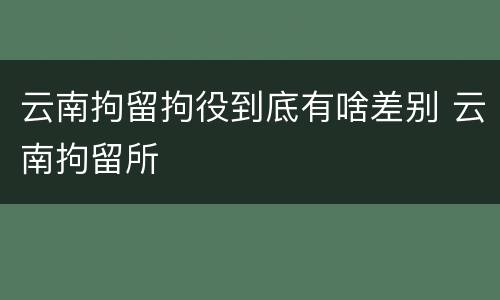 云南拘留拘役到底有啥差别 云南拘留所