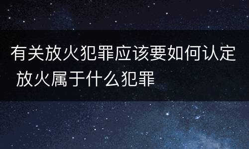 有关放火犯罪应该要如何认定 放火属于什么犯罪