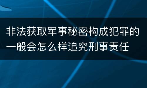 非法获取军事秘密构成犯罪的一般会怎么样追究刑事责任