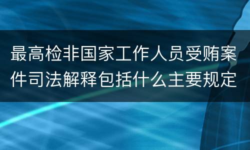 最高检非国家工作人员受贿案件司法解释包括什么主要规定
