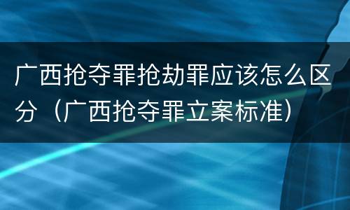 广西抢夺罪抢劫罪应该怎么区分（广西抢夺罪立案标准）