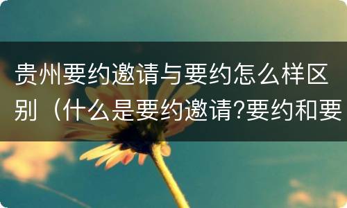 贵州要约邀请与要约怎么样区别（什么是要约邀请?要约和要约邀请有哪些区别?）