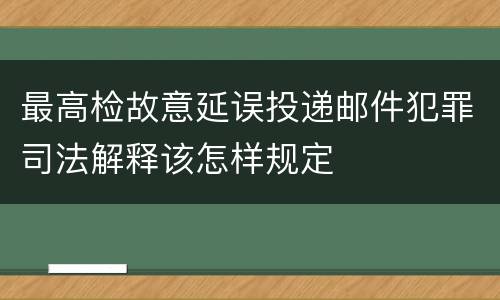 最高检故意延误投递邮件犯罪司法解释该怎样规定