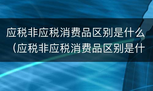 应税非应税消费品区别是什么（应税非应税消费品区别是什么呢）