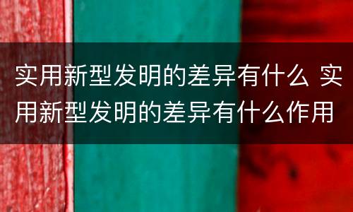 实用新型发明的差异有什么 实用新型发明的差异有什么作用