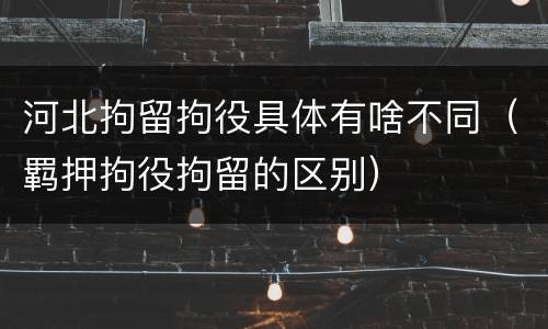 河北拘留拘役具体有啥不同（羁押拘役拘留的区别）