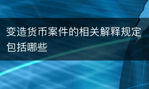 变造货币案件的相关解释规定包括哪些