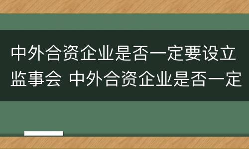 中外合资企业是否一定要设立监事会 中外合资企业是否一定要设立监事会呢
