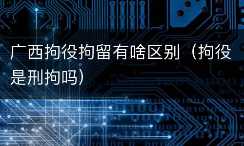 广西拘役拘留有啥区别（拘役是刑拘吗）