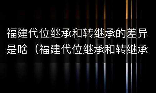 福建代位继承和转继承的差异是啥（福建代位继承和转继承的差异是啥意思）