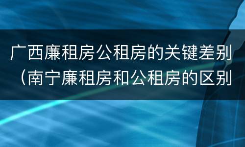 广西廉租房公租房的关键差别（南宁廉租房和公租房的区别）