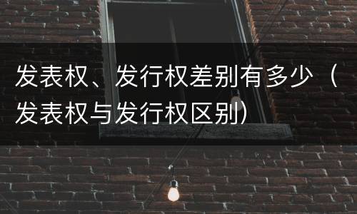 发表权、发行权差别有多少（发表权与发行权区别）