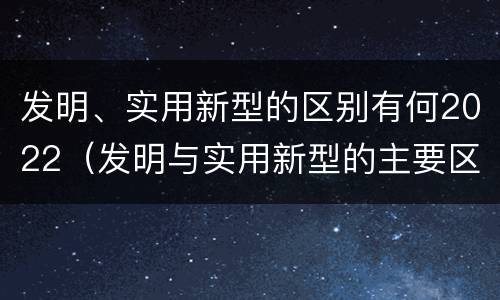 发明、实用新型的区别有何2022（发明与实用新型的主要区别）