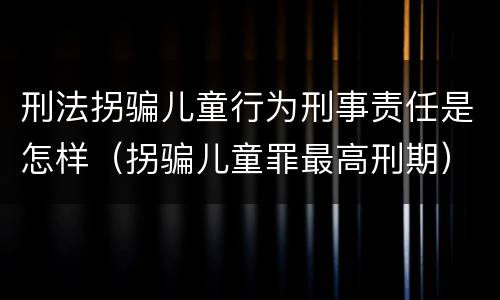 刑法拐骗儿童行为刑事责任是怎样（拐骗儿童罪最高刑期）