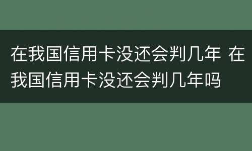 在我国信用卡没还会判几年 在我国信用卡没还会判几年吗