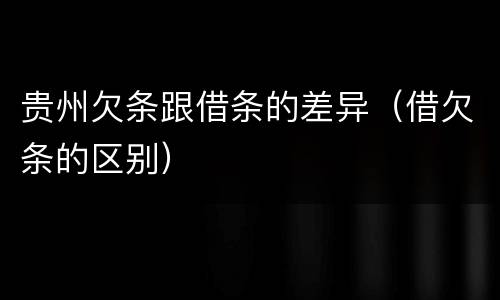 贵州欠条跟借条的差异（借欠条的区别）