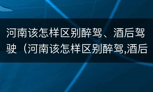 河南该怎样区别醉驾、酒后驾驶（河南该怎样区别醉驾,酒后驾驶和醉驾）