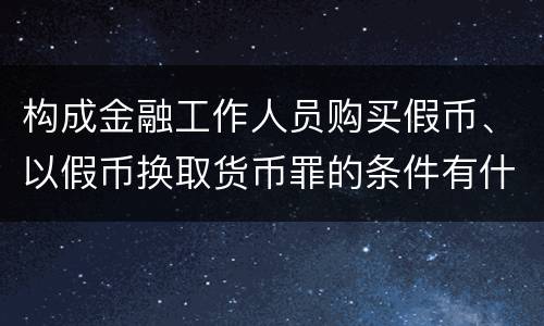 构成金融工作人员购买假币、以假币换取货币罪的条件有什么