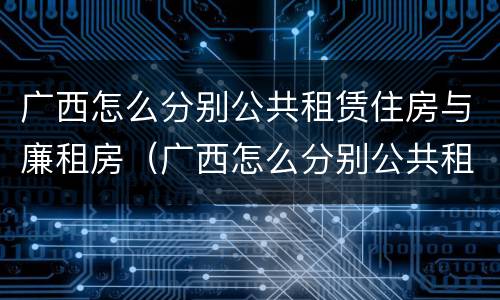 广西怎么分别公共租赁住房与廉租房（广西怎么分别公共租赁住房与廉租房呢）