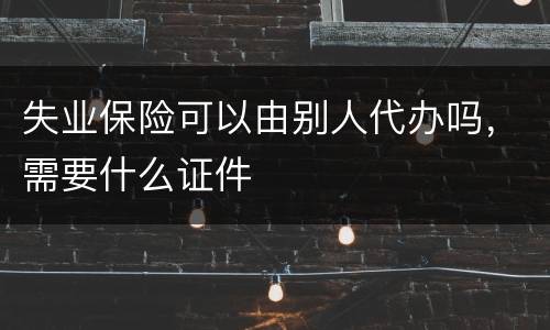 失业保险可以由别人代办吗，需要什么证件