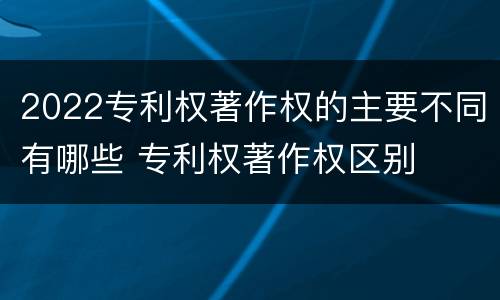 2022专利权著作权的主要不同有哪些 专利权著作权区别