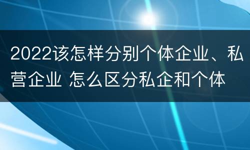 2022该怎样分别个体企业、私营企业 怎么区分私企和个体