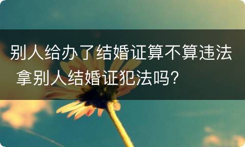别人给办了结婚证算不算违法 拿别人结婚证犯法吗?