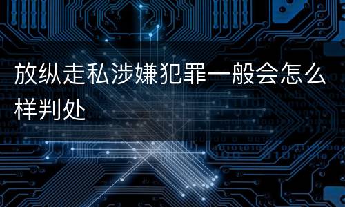 放纵走私涉嫌犯罪一般会怎么样判处