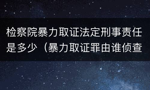 检察院暴力取证法定刑事责任是多少（暴力取证罪由谁侦查）