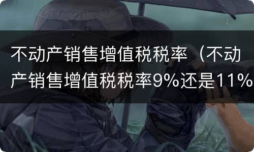 不动产销售增值税税率（不动产销售增值税税率9%还是11%）