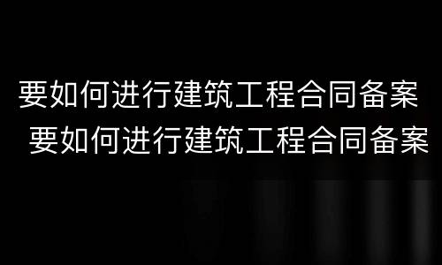 要如何进行建筑工程合同备案 要如何进行建筑工程合同备案登记