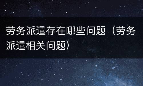 劳务派遣存在哪些问题（劳务派遣相关问题）